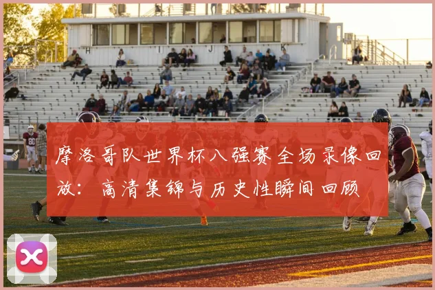 摩洛哥队世界杯八强赛全场录像回放:高清集锦与历史性瞬间回顾
