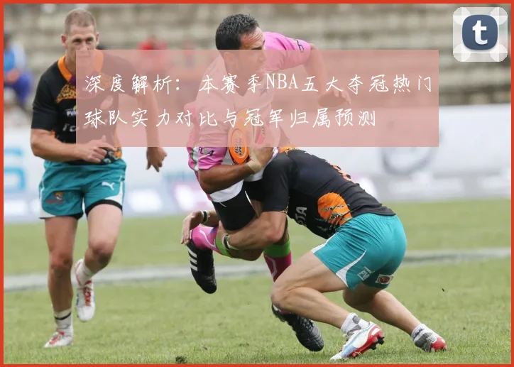 深度解析：本赛季NBA五大夺冠热门球队实力对比与冠军归属预测