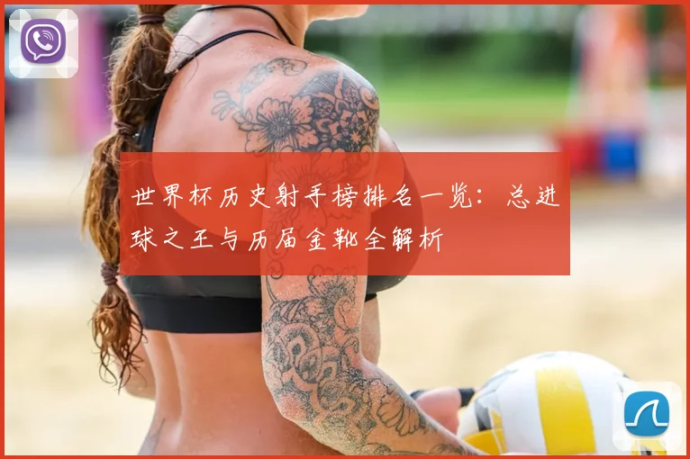 世界杯历史射手榜排名一览：总进球之王与历届金靴全解析