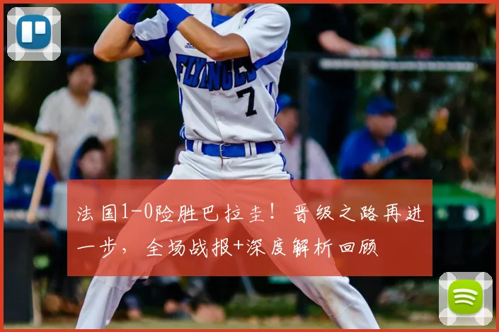 法国1-0险胜巴拉圭！晋级之路再进一步，全场战报+深度解析回顾