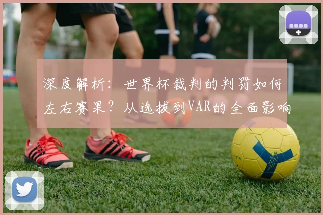 深度解析：世界杯裁判的判罚如何左右赛果？从选拔到VAR的全面影响