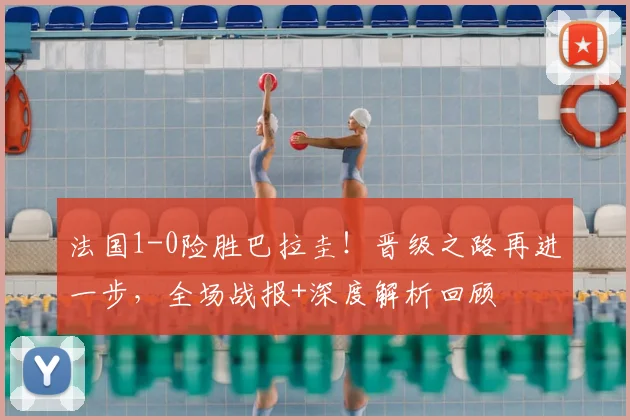 法国1-0险胜巴拉圭!晋级之路再进一步,全场战报+深度解析回顾